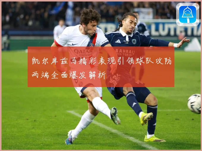 凯尔库兹马精彩表现引领球队攻防两端全面爆发解析