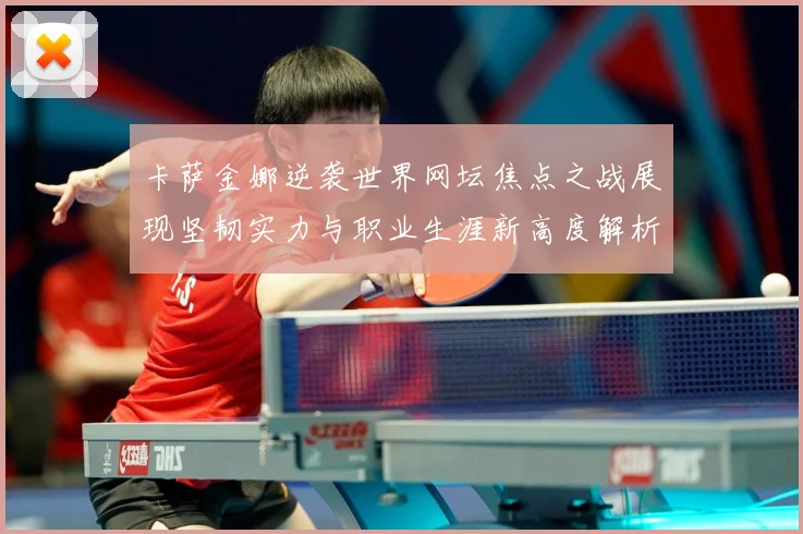 卡萨金娜逆袭世界网坛焦点之战展现坚韧实力与职业生涯新高度解析