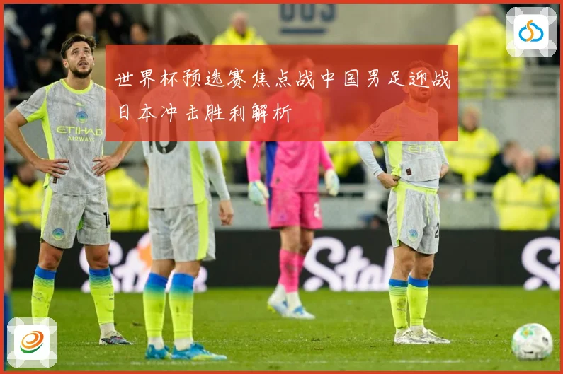 世界杯预选赛焦点战中国男足迎战日本冲击胜利解析