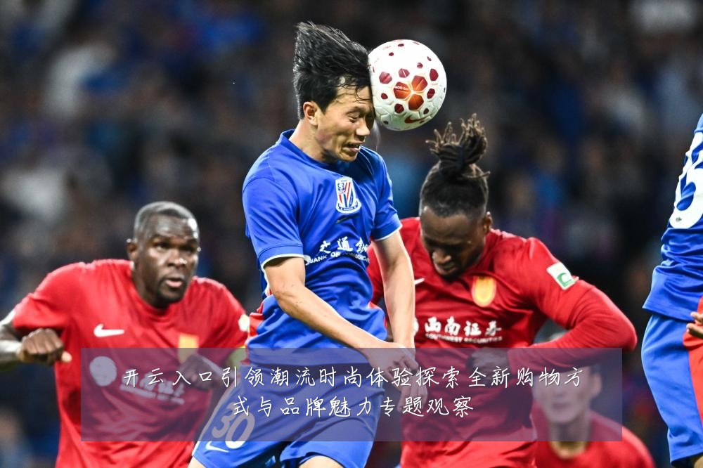 开云入口引领潮流时尚体验探索全新购物方式与品牌魅力专题观察